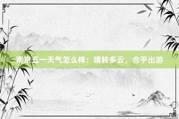 南京五一天气怎么样：晴转多云，合乎出游