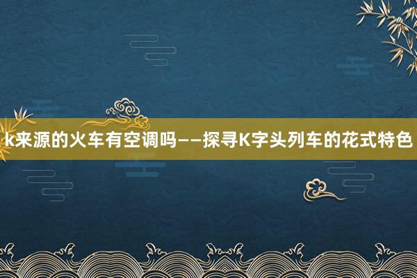 k来源的火车有空调吗——探寻K字头列车的花式特色