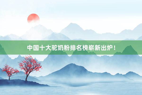 中国十大驼奶粉排名榜崭新出炉！
